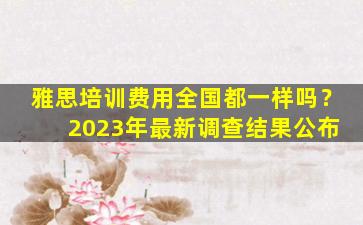 雅思培训费用全国都一样吗？ 2023年最新调查结果公布